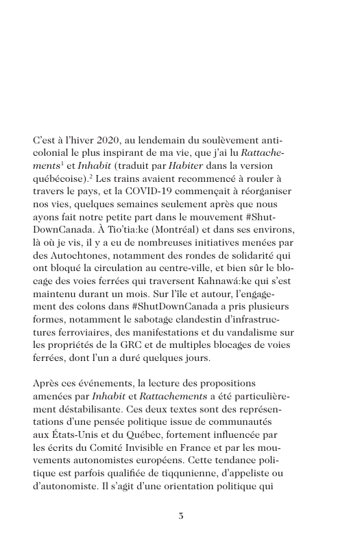 Clest a Thiver 2020, au lendemain du soulevement anti- colonial le plus inspirant de ma vie, que jai lu Rattache- ments’ et Inhabit (traduit par Habiter dans la version québécoise).? Les trains avaient recommencé A rouler & travers le pays, et la COVID-19 commengait & réorgani nos vies, quelques semaines seulement aprés que nous ayons fait notre petite part dans le mouvement #Shut- DownCanada. A Tio’tia:ke (Montréal) et dans ses environs 13 oi je vis, il y a eu de nombreuses initiatives des Autochtones, notamment des rondes de solidarité qui ont blogué la circulation au centre-ville, et bien sar le blo- cage d qui traversent Kahnawike qui s’est Sur ile et autour, lengag ment des colons dans #ShutDownCanada a pri formes, notamment le sabotage clandestin d’infrastruc- tures ferroviaires, des manifestations et du vandalisme sur les propriétés de la GRC et de multiples blocages de voies ferrées, dont ’un a duré quelques jours s voies ferré Apres ces Gvénements, la lecture des propositions amenes par Inhabit et Rattachements a 6té particulidre- ment déstabilisante. Ces deux textes sont des représen- tations d’une pensée politique issue de communautés aux Etats-Unis et du Québec, fortement influencée par les derits du Comit¢ Invisible en France et par les mou- vements autonomistes européens. Cette tendance poli- tique est parfois qualifice de tigqunienne, d’appeliste ou dautonomiste. Il s’agit d’une orientation politique qui